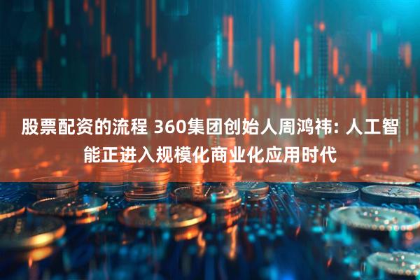 股票配资的流程 360集团创始人周鸿祎: 人工智能正进入规模化商业化应用时代
