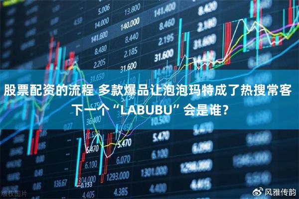 股票配资的流程 多款爆品让泡泡玛特成了热搜常客 下一个“LABUBU”会是谁？