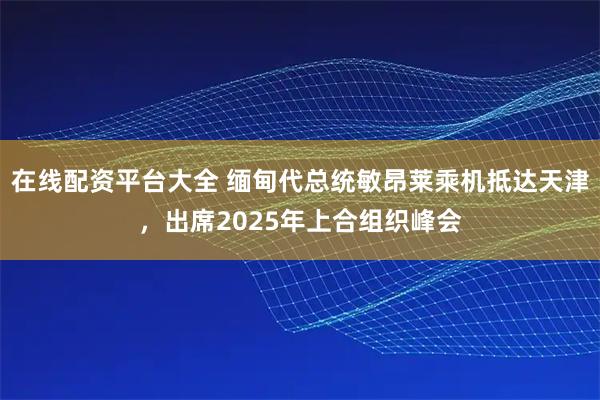 在线配资平台大全 缅甸代总统敏昂莱乘机抵达天津，出席2025年上合组织峰会