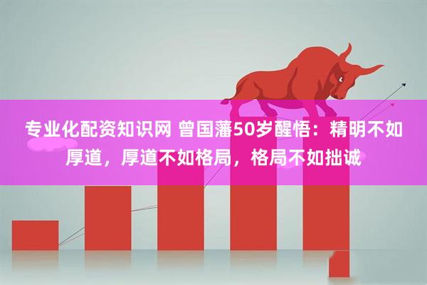 专业化配资知识网 曾国藩50岁醒悟：精明不如厚道，厚道不如格局，格局不如拙诚