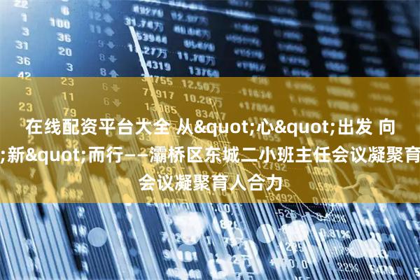 在线配资平台大全 从"心"出发 向"新"而行——灞桥区东城二小班主任会议凝聚育人合力