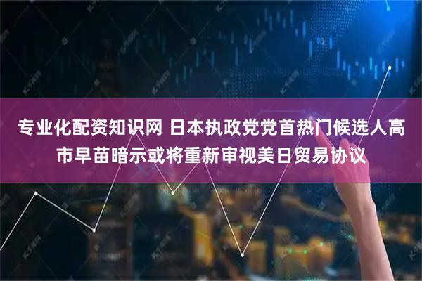 专业化配资知识网 日本执政党党首热门候选人高市早苗暗示或将重新审视美日贸易协议