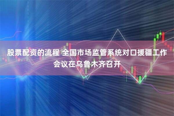 股票配资的流程 全国市场监管系统对口援疆工作会议在乌鲁木齐召开