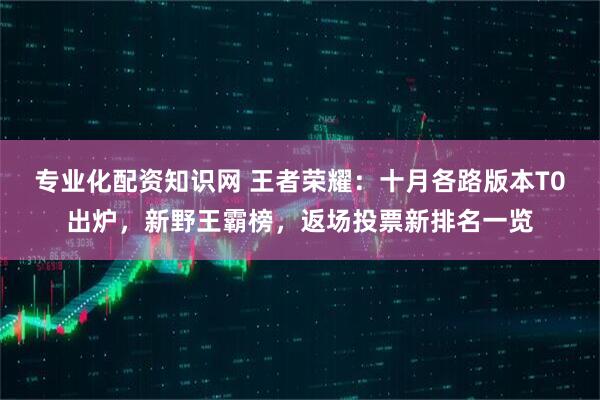 专业化配资知识网 王者荣耀：十月各路版本T0出炉，新野王霸榜，返场投票新排名一览