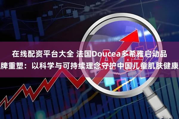 在线配资平台大全 法国Doucea多希雅启动品牌重塑：以科学与可持续理念守护中国儿童肌肤健康