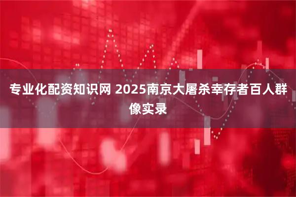 专业化配资知识网 2025南京大屠杀幸存者百人群像实录