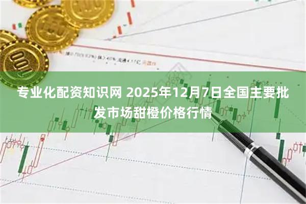 专业化配资知识网 2025年12月7日全国主要批发市场甜橙价格行情