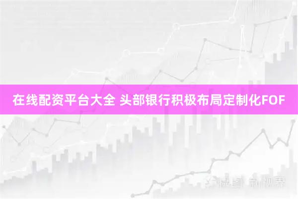 在线配资平台大全 头部银行积极布局定制化FOF