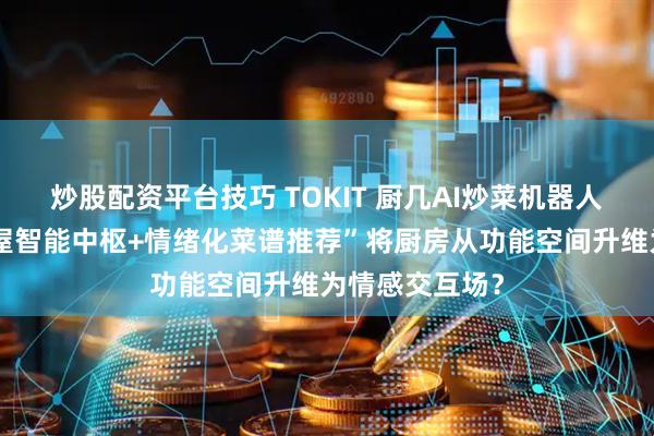 炒股配资平台技巧 TOKIT 厨几AI炒菜机器人：如何以“全屋智能中枢+情绪化菜谱推荐”将厨房从功能空间升维为情感交互场？