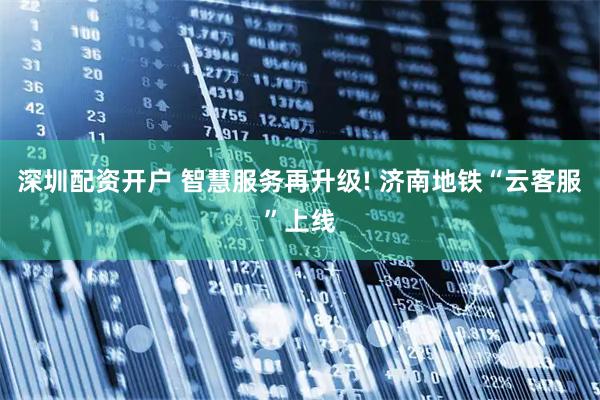 深圳配资开户 智慧服务再升级! 济南地铁“云客服”上线