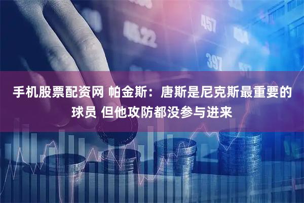 手机股票配资网 帕金斯：唐斯是尼克斯最重要的球员 但他攻防都没参与进来