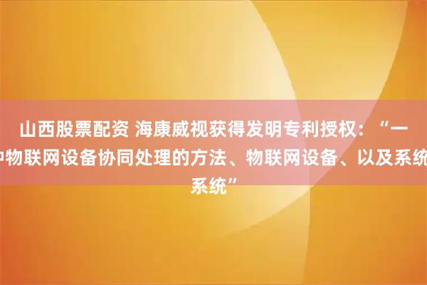 山西股票配资 海康威视获得发明专利授权：“一种物联网设备协同处理的方法、物联网设备、以及系统”