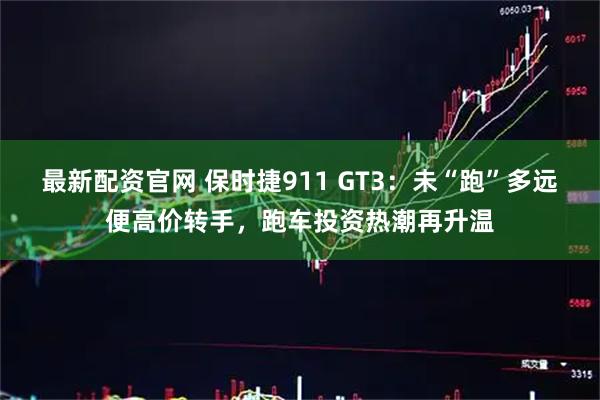 最新配资官网 保时捷911 GT3：未“跑”多远便高价转手，跑车投资热潮再升温