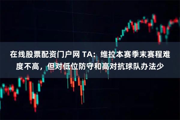 在线股票配资门户网 TA：维拉本赛季末赛程难度不高，但对低位防守和高对抗球队办法少