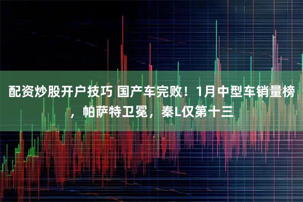配资炒股开户技巧 国产车完败！1月中型车销量榜，帕萨特卫冕，秦L仅第十三