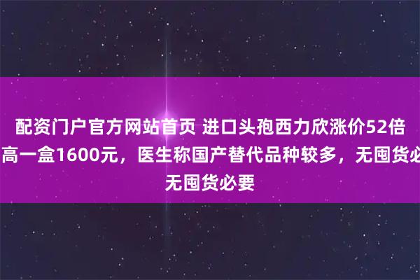配资门户官方网站首页 进口头孢西力欣涨价52倍!最高一盒1600元,医生称国产替代品种较多,无囤货必要