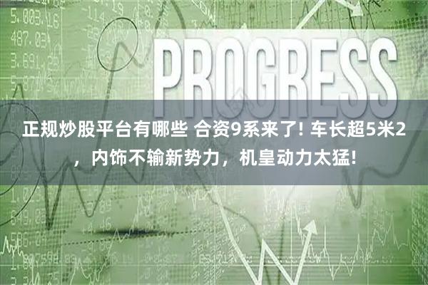 正规炒股平台有哪些 合资9系来了! 车长超5米2，内饰不输新势力，机皇动力太猛!