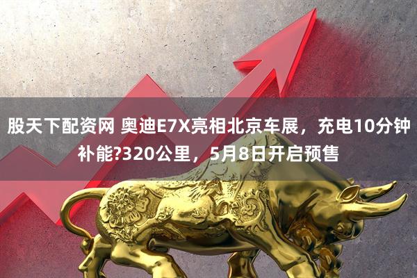 股天下配资网 奥迪E7X亮相北京车展，充电10分钟补能?320公里，5月8日开启预售