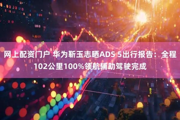 网上配资门户 华为靳玉志晒ADS 5出行报告：全程102公里100%领航辅助驾驶完成