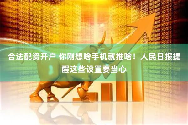 合法配资开户 你刚想啥手机就推啥！人民日报提醒这些设置要当心