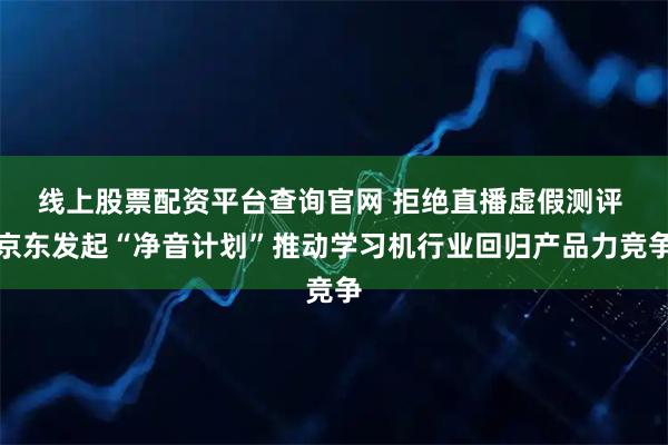 线上股票配资平台查询官网 拒绝直播虚假测评 京东发起“净音计划”推动学习机行业回归产品力竞争