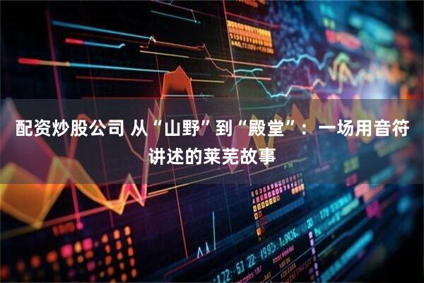 配资炒股公司 从“山野”到“殿堂”:一场用音符讲述的莱芜故事