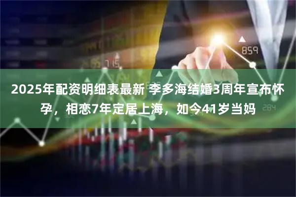 2025年配资明细表最新 李多海结婚3周年宣布怀孕,相恋7年定居上海,如今41岁当妈
