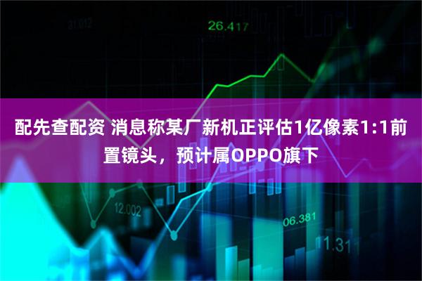 配先查配资 消息称某厂新机正评估1亿像素1:1前置镜头，预计属OPPO旗下