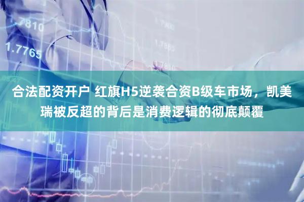合法配资开户 红旗H5逆袭合资B级车市场，凯美瑞被反超的背后是消费逻辑的彻底颠覆