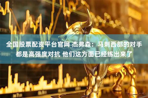 全国股票配资平台官网 杰弗森:马刺西部的对手都是高强度对抗 他们这方面已经练出来了