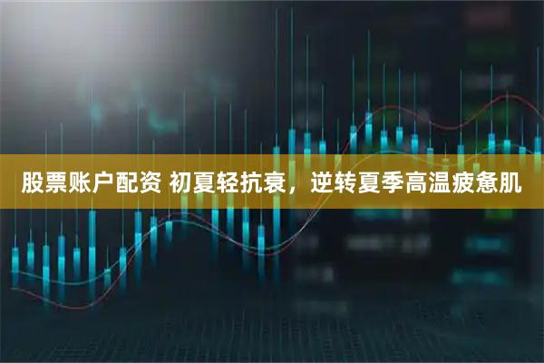 股票账户配资 初夏轻抗衰，逆转夏季高温疲惫肌