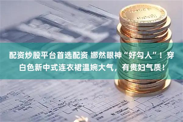 配资炒股平台首选配资 娜然眼神“好勾人”！穿白色新中式连衣裙温婉大气，有贵妇气质！