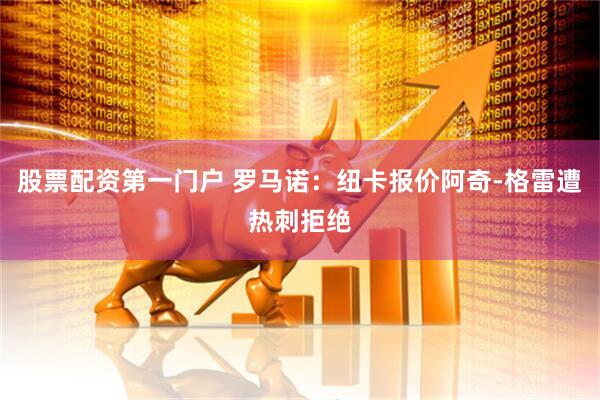 股票配资第一门户 罗马诺：纽卡报价阿奇-格雷遭热刺拒绝