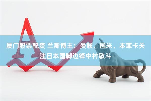 厦门股票配资 兰斯博主：曼联、国米、本菲卡关注日本国脚边锋中村敬斗