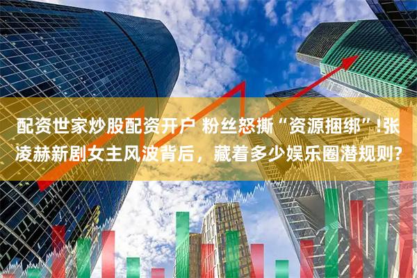 配资世家炒股配资开户 粉丝怒撕“资源捆绑”!张凌赫新剧女主风波背后，藏着多少娱乐圈潜规则?