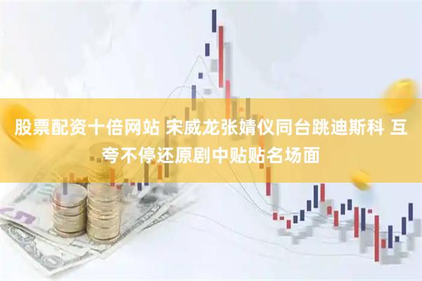 股票配资十倍网站 宋威龙张婧仪同台跳迪斯科 互夸不停还原剧中贴贴名场面