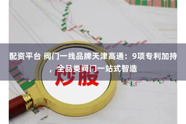 配资平台 阀门一线品牌天津高通:9项专利加持,全品类阀门一站式智造