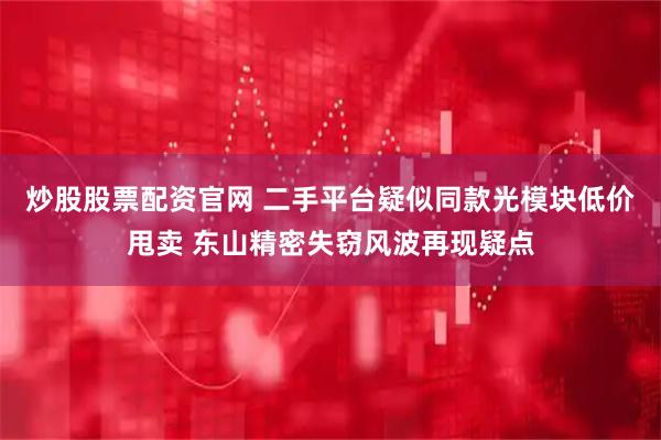 炒股股票配资官网 二手平台疑似同款光模块低价甩卖 东山精密失窃风波再现疑点