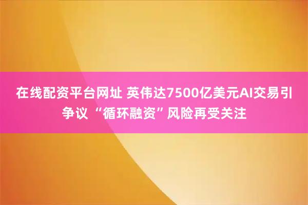 在线配资平台网址 英伟达7500亿美元AI交易引争议 “循环融资”风险再受关注